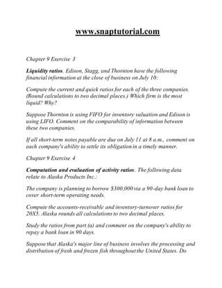 www.snaptutorial.com
Chapter 9 Exercise 3
Liquidity ratios. Edison, Stagg, and Thornton have the following
financial information at the close of business on July 10:
Compute the current and quick ratios for each of the three companies.
(Round calculations to two decimal places.) Which firm is the most
liquid? Why?
Suppose Thornton is using FIFO for inventory valuation and Edison is
using LIFO. Comment on the comparability of information between
these two companies.
If all short-term notes payable are due on July 11 at 8 a.m., comment on
each company's ability to settle its obligation in a timely manner.
Chapter 9 Exercise 4
Computation and evaluation of activity ratios. The following data
relate to Alaska Products Inc.:
The company is planning to borrow $300,000 via a 90-day bank loan to
cover short-term operating needs.
Compute the accounts-receivable and inventory-turnover ratios for
20X5. Alaska rounds all calculations to two decimal places.
Study the ratios from part (a) and comment on the company's ability to
repay a bank loan in 90 days.
Suppose that Alaska's major line of business involves the processing and
distribution of fresh and frozen fish throughoutthe United States. Do
 