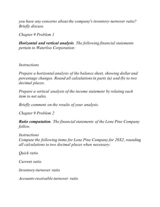 you have any concerns about the company's inventory-turnover ratio?
Briefly discuss.
Chapter 9 Problem 1
Horizontal and vertical analysis. The following financial statements
pertain to Waterloo Corporation:
Instructions
Prepare a horizontal analysis of the balance sheet, showing dollar and
percentage changes. Round all calculations in parts (a) and (b) to two
decimal places.
Prepare a vertical analysis of the income statement by relating each
item to net sales.
Briefly comment on the results of your analysis.
Chapter 9 Problem 2
Ratio computation. The financial statements of the Lone Pine Company
follow.
Instructions
Compute the following items for Lone Pine Company for 20X2, rounding
all calculations to two decimal places when necessary:
Quick ratio
Current ratio
Inventory-turnover ratio
Accounts-receivable-turnover ratio
 