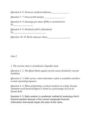 Question 6. 6. Turnover analysis indicates______________.
Question 7. 7. Gross profit margin_________________.
Question 8. 8. Earnings per share (EPS) is considered to
be________________.
Question 9. 9. Dividend yield is determined
by___________________________.
Question 10. 10. Book value per share___________________.
Part 2
1. The current ratio is considered a liquidity ratio.
Question 2. 2. The Quick Ratio equals current assets divided by current
liabilities.
Question 3. 3. Debt service ratios determine a firm’s available cash flow
to meet operating expenses.
Question 4. 4. When performing a vertical analysis on a firms Income
statement each financial figure is listed as a percentage of Cost of
Goods Sold.
Question 5. 5. Ratio analysis is a preferred method of analyzing a firm’s
financial position because a firm cannot manipulate financial
information that would impact the value of the ratios.
 