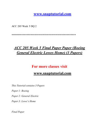 www.snaptutorial.com
ACC 205 Week 5 DQ 2
**************************************************
ACC 205 Week 5 Final Paper Paper (Boeing
General Electric Lowes Home) (3 Papers)
For more classes visit
www.snaptutorial.com
This Tutorial contains 3 Papers
Paper 1: Boeing
Paper 2: General Electric
Paper 3: Lowe’s Home
Final Paper
 
