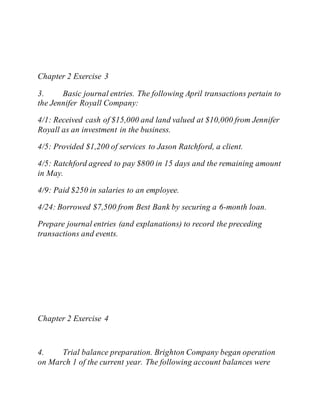 Chapter 2 Exercise 3
3. Basic journal entries. The following April transactions pertain to
the Jennifer Royall Company:
4/1: Received cash of $15,000 and land valued at $10,000 from Jennifer
Royall as an investment in the business.
4/5: Provided $1,200 of services to Jason Ratchford, a client.
4/5: Ratchford agreed to pay $800 in 15 days and the remaining amount
in May.
4/9: Paid $250 in salaries to an employee.
4/24: Borrowed $7,500 from Best Bank by securing a 6-month loan.
Prepare journal entries (and explanations) to record the preceding
transactions and events.
Chapter 2 Exercise 4
4. Trial balance preparation. Brighton Company began operation
on March 1 of the current year. The following account balances were
 