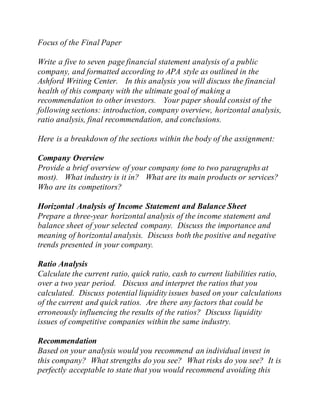 Focus of the Final Paper
Write a five to seven page financial statement analysis of a public
company, and formatted according to APA style as outlined in the
Ashford Writing Center. In this analysis you will discuss the financial
health of this company with the ultimate goal of making a
recommendation to other investors. Your paper should consist of the
following sections: introduction, company overview, horizontal analysis,
ratio analysis, final recommendation, and conclusions.
Here is a breakdown of the sections within the body of the assignment:
Company Overview
Provide a brief overview of your company (one to two paragraphs at
most). What industry is it in? What are its main products or services?
Who are its competitors?
Horizontal Analysis of Income Statement and Balance Sheet
Prepare a three-year horizontal analysis of the income statement and
balance sheet of your selected company. Discuss the importance and
meaning of horizontal analysis. Discuss both the positive and negative
trends presented in your company.
Ratio Analysis
Calculate the current ratio, quick ratio, cash to current liabilities ratio,
over a two year period. Discuss and interpret the ratios that you
calculated. Discuss potential liquidity issues based on your calculations
of the current and quick ratios. Are there any factors that could be
erroneously influencing the results of the ratios? Discuss liquidity
issues of competitive companies within the same industry.
Recommendation
Based on your analysis would you recommend an individual invest in
this company? What strengths do you see? What risks do you see? It is
perfectly acceptable to state that you would recommend avoiding this
 