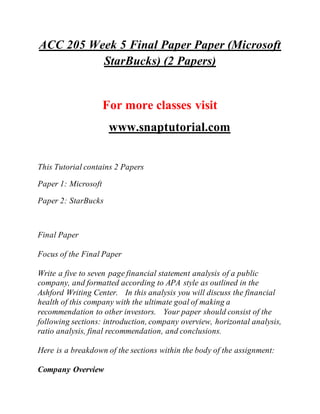 ACC 205 Week 5 Final Paper Paper (Microsoft
StarBucks) (2 Papers)
For more classes visit
www.snaptutorial.com
This Tutorial contains 2 Papers
Paper 1: Microsoft
Paper 2: StarBucks
Final Paper
Focus of the Final Paper
Write a five to seven page financial statement analysis of a public
company, and formatted according to APA style as outlined in the
Ashford Writing Center. In this analysis you will discuss the financial
health of this company with the ultimate goal of making a
recommendation to other investors. Your paper should consist of the
following sections: introduction, company overview, horizontal analysis,
ratio analysis, final recommendation, and conclusions.
Here is a breakdown of the sections within the body of the assignment:
Company Overview
 