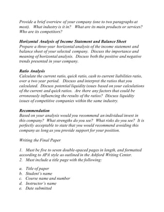 Provide a brief overview of your company (one to two paragraphs at
most). What industry is it in? What are its main products or services?
Who are its competitors?
Horizontal Analysis of Income Statement and Balance Sheet
Prepare a three-year horizontal analysis of the income statement and
balance sheet of your selected company. Discuss the importance and
meaning of horizontal analysis. Discuss both the positive and negative
trends presented in your company.
Ratio Analysis
Calculate the current ratio, quick ratio, cash to current liabilities ratio,
over a two year period. Discuss and interpret the ratios that you
calculated. Discuss potential liquidity issues based on your calculations
of the current and quick ratios. Are there any factors that could be
erroneously influencing the results of the ratios? Discuss liquidity
issues of competitive companies within the same industry.
Recommendation
Based on your analysis would you recommend an individual invest in
this company? What strengths do you see? What risks do you see? It is
perfectly acceptable to state that you would recommend avoiding this
company as long as you provide support for your position.
Writing the Final Paper
1. Must be five to seven double-spaced pages in length, and formatted
according to APA style as outlined in the Ashford Writing Center.
2. Must include a title page with the following:
a. Title of paper
b. Student’s name
c. Course name and number
d. Instructor’s name
e. Date submitted
 