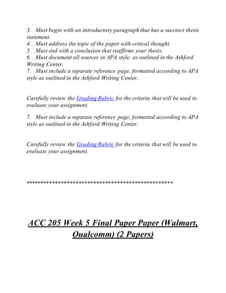 3. Must begin with an introductory paragraph that has a succinct thesis
statement.
4. Must address the topic of the paper with critical thought.
5. Must end with a conclusion that reaffirms your thesis.
6. Must document all sources in APA style, as outlined in the Ashford
Writing Center.
7. Must include a separate reference page, formatted according to APA
style as outlined in the Ashford Writing Center.
Carefully review the Grading Rubric for the criteria that will be used to
evaluate your assignment.
7. Must include a separate reference page, formatted according to APA
style as outlined in the Ashford Writing Center.
Carefully review the Grading Rubric for the criteria that will be used to
evaluate your assignment.
**************************************************
ACC 205 Week 5 Final Paper Paper (Walmart,
Qualcomm) (2 Papers)
 