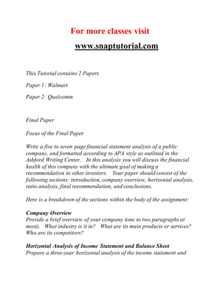 For more classes visit
www.snaptutorial.com
This Tutorial contains 2 Papers
Paper 1: Walmart
Paper 2: Qualcomm
Final Paper
Focus of the Final Paper
Write a five to seven page financial statement analysis of a public
company, and formatted according to APA style as outlined in the
Ashford Writing Center. In this analysis you will discuss the financial
health of this company with the ultimate goal of making a
recommendation to other investors. Your paper should consist of the
following sections: introduction, company overview, horizontal analysis,
ratio analysis, final recommendation, and conclusions.
Here is a breakdown of the sections within the body of the assignment:
Company Overview
Provide a brief overview of your company (one to two paragraphs at
most). What industry is it in? What are its main products or services?
Who are its competitors?
Horizontal Analysis of Income Statement and Balance Sheet
Prepare a three-year horizontal analysis of the income statement and
 