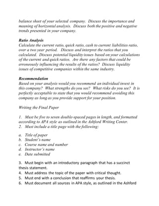 balance sheet of your selected company. Discuss the importance and
meaning of horizontal analysis. Discuss both the positive and negative
trends presented in your company.
Ratio Analysis
Calculate the current ratio, quick ratio, cash to current liabilities ratio,
over a two year period. Discuss and interpret the ratios that you
calculated. Discuss potential liquidity issues based on your calculations
of the current and quick ratios. Are there any factors that could be
erroneously influencing the results of the ratios? Discuss liquidity
issues of competitive companies within the same industry.
Recommendation
Based on your analysis would you recommend an individual invest in
this company? What strengths do you see? What risks do you see? It is
perfectly acceptable to state that you would recommend avoiding this
company as long as you provide support for your position.
Writing the Final Paper
1. Must be five to seven double-spaced pages in length, and formatted
according to APA style as outlined in the Ashford Writing Center.
2. Must include a title page with the following:
a. Title of paper
b. Student’s name
c. Course name and number
d. Instructor’s name
e. Date submitted
3. Must begin with an introductory paragraph that has a succinct
thesis statement.
4. Must address the topic of the paper with critical thought.
5. Must end with a conclusion that reaffirms your thesis.
6. Must document all sources in APA style, as outlined in the Ashford
 