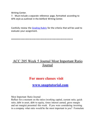 Writing Center.
7. Must include a separate reference page, formatted according to
APA style as outlined in the Ashford Writing Center.
Carefully review the Grading Rubric for the criteria that will be used to
evaluate your assignment.
**************************************************
ACC 205 Week 5 Journal Most Important Ratio
Journal
For more classes visit
www.snaptutorial.com
Most Important Ratio Journal
Reflect for a moment on the ratios (working capital, current ratio, quick
ratio, debt to asset, debt to equity, times interest earned, gross margin
and net margin) presented this week. If you were considering investing
in a company what ratio would be the most important to you? Formulate
 
