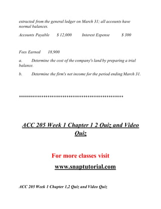 extracted from the general ledger on March 31; all accounts have
normal balances.
Accounts Payable $ 12,000 Interest Expense $ 300
Fees Earned 18,900
a. Determine the cost of the company's land by preparing a trial
balance.
b. Determine the firm's net income for the period ending March 31.
**************************************************
ACC 205 Week 1 Chapter 1 2 Quiz and Video
Quiz
For more classes visit
www.snaptutorial.com
ACC 205 Week 1 Chapter 1,2 Quiz and Video Quiz
 