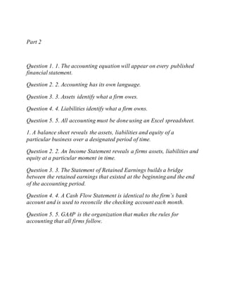Part 2
Question 1. 1. The accounting equation will appear on every published
financial statement.
Question 2. 2. Accounting has its own language.
Question 3. 3. Assets identify what a firm owes.
Question 4. 4. Liabilities identify what a firm owns.
Question 5. 5. All accounting must be done using an Excel spreadsheet.
1. A balance sheet reveals the assets, liabilities and equity of a
particular business over a designated period of time.
Question 2. 2. An Income Statement reveals a firms assets, liabilities and
equity at a particular moment in time.
Question 3. 3. The Statement of Retained Earnings builds a bridge
between the retained earnings that existed at the beginning and the end
of the accounting period.
Question 4. 4. A Cash Flow Statement is identical to the firm’s bank
account and is used to reconcile the checking account each month.
Question 5. 5. GAAP is the organization that makes the rules for
accounting that all firms follow.
 