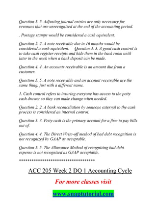 Question 5. 5. Adjusting journal entries are only necessary for
revenues that are unrecognized at the end of the accounting period.
. Postage stamps would be considered a cash equivalent.
Question 2. 2. A note receivable due in 16 months would be
considered a cash equivalent. Question 3. 3. A good cash control is
to take cash register receipts and hide them in the back room until
later in the week when a bank deposit can be made.
Question 4. 4. An accounts receivable is an amount due from a
customer.
Question 5. 5. A note receivable and an account receivable are the
same thing, just with a different name.
1. Cash control refers to insuring everyone has access to the petty
cash drawer so they can make change when needed.
Question 2. 2. A bank reconciliation by someone external to the cash
process is considered an internal control.
Question 3. 3. Petty cash is the primary account for a firm to pay bills
out of.
Question 4. 4. The Direct Write-off method of bad debt recognition is
not recognized by GAAP as acceptable.
Question 5. 5. The Allowance Method of recognizing bad debt
expense is not recognized as GAAP acceptable.
************************************
ACC 205 Week 2 DQ 1 Accounting Cycle
For more classes visit
www.snaptutorial.com
 