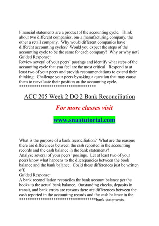 Financial statements are a product of the accounting cycle. Think
about two different companies, one a manufacturing company, the
other a retail company. Why would different companies have
different accounting cycles? Would you expect the steps of the
accounting cycle to be the same for each company? Why or why not?
Guided Response:
Review several of your peers’ postings and identify what steps of the
accounting cycle that you feel are the most critical. Respond to at
least two of your peers and provide recommendations to extend their
thinking. Challenge your peers by asking a question that may cause
them to reevaluate their position on the accounting cycle.
************************************
ACC 205 Week 2 DQ 2 Bank Reconciliation
For more classes visit
www.snaptutorial.com
What is the purpose of a bank reconciliation? What are the reasons
there are differences between the cash reported in the accounting
records and the cash balance in the bank statements?
Analyze several of your peers’ postings. Let at least two of your
peers know what happens to the discrepancies between the book
balance and the bank balance. Could these differences just be written
off.
Guided Response:
A bank reconciliation reconciles the bank account balance per the
books to the actual bank balance. Outstanding checks, deposits in
transit, and bank errors are reasons there are differences between the
cash reported in the accounting records and the cash balance in the
************************************bank statements.
 