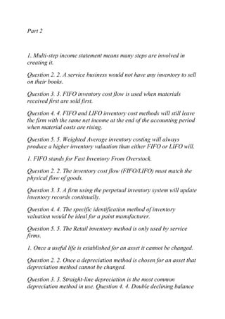 Part 2
1. Multi-step income statement means many steps are involved in
creating it.
Question 2. 2. A service business would not have any inventory to sell
on their books.
Question 3. 3. FIFO inventory cost flow is used when materials
received first are sold first.
Question 4. 4. FIFO and LIFO inventory cost methods will still leave
the firm with the same net income at the end of the accounting period
when material costs are rising.
Question 5. 5. Weighted Average inventory costing will always
produce a higher inventory valuation than either FIFO or LIFO will.
1. FIFO stands for Fast Inventory From Overstock.
Question 2. 2. The inventory cost flow (FIFO/LIFO) must match the
physical flow of goods.
Question 3. 3. A firm using the perpetual inventory system will update
inventory records continually.
Question 4. 4. The specific identification method of inventory
valuation would be ideal for a paint manufacturer.
Question 5. 5. The Retail inventory method is only used by service
firms.
1. Once a useful life is established for an asset it cannot be changed.
Question 2. 2. Once a depreciation method is chosen for an asset that
depreciation method cannot be changed.
Question 3. 3. Straight-line depreciation is the most common
depreciation method in use. Question 4. 4. Double declining balance
 