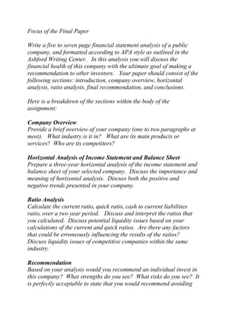 Focus of the Final Paper
Write a five to seven page financial statement analysis of a public
company, and formatted according to APA style as outlined in the
Ashford Writing Center. In this analysis you will discuss the
financial health of this company with the ultimate goal of making a
recommendation to other investors. Your paper should consist of the
following sections: introduction, company overview, horizontal
analysis, ratio analysis, final recommendation, and conclusions.
Here is a breakdown of the sections within the body of the
assignment:
Company Overview
Provide a brief overview of your company (one to two paragraphs at
most). What industry is it in? What are its main products or
services? Who are its competitors?
Horizontal Analysis of Income Statement and Balance Sheet
Prepare a three-year horizontal analysis of the income statement and
balance sheet of your selected company. Discuss the importance and
meaning of horizontal analysis. Discuss both the positive and
negative trends presented in your company.
Ratio Analysis
Calculate the current ratio, quick ratio, cash to current liabilities
ratio, over a two year period. Discuss and interpret the ratios that
you calculated. Discuss potential liquidity issues based on your
calculations of the current and quick ratios. Are there any factors
that could be erroneously influencing the results of the ratios?
Discuss liquidity issues of competitive companies within the same
industry.
Recommendation
Based on your analysis would you recommend an individual invest in
this company? What strengths do you see? What risks do you see? It
is perfectly acceptable to state that you would recommend avoiding
 