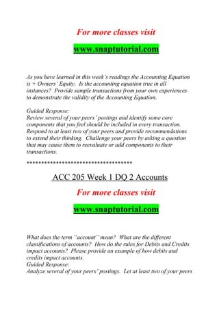 For more classes visit
www.snaptutorial.com
As you have learned in this week’s readings the Accounting Equation
is + Owners’ Equity. Is the accounting equation true in all
instances? Provide sample transactions from your own experiences
to demonstrate the validity of the Accounting Equation.
Guided Response:
Review several of your peers’ postings and identify some core
components that you feel should be included in every transaction.
Respond to at least two of your peers and provide recommendations
to extend their thinking. Challenge your peers by asking a question
that may cause them to reevaluate or add components to their
transactions.
************************************
ACC 205 Week 1 DQ 2 Accounts
For more classes visit
www.snaptutorial.com
What does the term “account” mean? What are the different
classifications of accounts? How do the rules for Debits and Credits
impact accounts? Please provide an example of how debits and
credits impact accounts.
Guided Response:
Analyze several of your peers’ postings. Let at least two of your peers
 