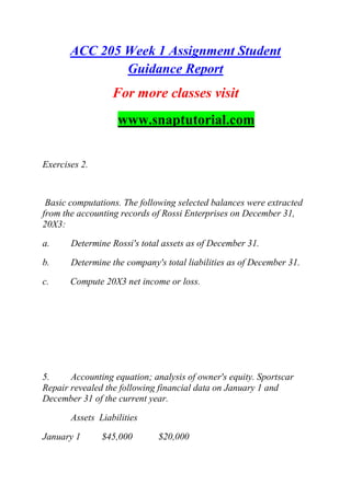 ACC 205 Week 1 Assignment Student
Guidance Report
For more classes visit
www.snaptutorial.com
Exercises 2.
Basic computations. The following selected balances were extracted
from the accounting records of Rossi Enterprises on December 31,
20X3:
a. Determine Rossi's total assets as of December 31.
b. Determine the company's total liabilities as of December 31.
c. Compute 20X3 net income or loss.
5. Accounting equation; analysis of owner's equity. Sportscar
Repair revealed the following financial data on January 1 and
December 31 of the current year.
Assets Liabilities
January 1 $45,000 $20,000
 
