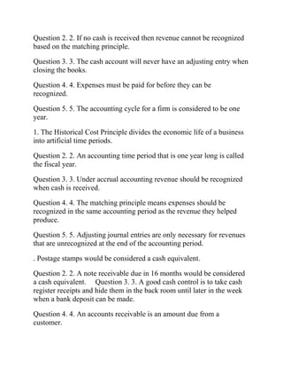 Question 2. 2. If no cash is received then revenue cannot be recognized
based on the matching principle.
Question 3. 3. The cash account will never have an adjusting entry when
closing the books.
Question 4. 4. Expenses must be paid for before they can be
recognized.
Question 5. 5. The accounting cycle for a firm is considered to be one
year.
1. The Historical Cost Principle divides the economic life of a business
into artificial time periods.
Question 2. 2. An accounting time period that is one year long is called
the fiscal year.
Question 3. 3. Under accrual accounting revenue should be recognized
when cash is received.
Question 4. 4. The matching principle means expenses should be
recognized in the same accounting period as the revenue they helped
produce.
Question 5. 5. Adjusting journal entries are only necessary for revenues
that are unrecognized at the end of the accounting period.
. Postage stamps would be considered a cash equivalent.
Question 2. 2. A note receivable due in 16 months would be considered
a cash equivalent. Question 3. 3. A good cash control is to take cash
register receipts and hide them in the back room until later in the week
when a bank deposit can be made.
Question 4. 4. An accounts receivable is an amount due from a
customer.
 