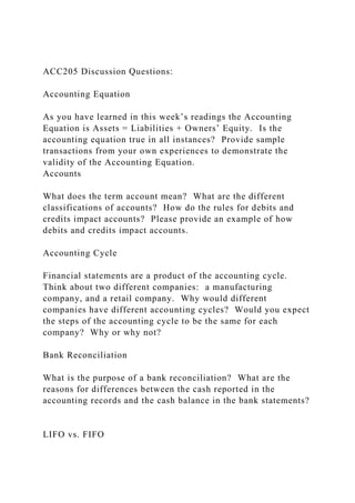 ACC205 Discussion Questions:
Accounting Equation
As you have learned in this week’s readings the Accounting
Equation is Assets = Liabilities + Owners’ Equity. Is the
accounting equation true in all instances? Provide sample
transactions from your own experiences to demonstrate the
validity of the Accounting Equation.
Accounts
What does the term account mean? What are the different
classifications of accounts? How do the rules for debits and
credits impact accounts? Please provide an example of how
debits and credits impact accounts.
Accounting Cycle
Financial statements are a product of the accounting cycle.
Think about two different companies: a manufacturing
company, and a retail company. Why would different
companies have different accounting cycles? Would you expect
the steps of the accounting cycle to be the same for each
company? Why or why not?
Bank Reconciliation
What is the purpose of a bank reconciliation? What are the
reasons for differences between the cash reported in the
accounting records and the cash balance in the bank statements?
LIFO vs. FIFO
 