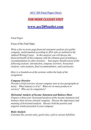 ACC 205 Final Paper (New)
FOR MORE CLASSES VISIT
www.acc205outlet.com
Final Paper
Focus of the Final Paper
Write a five to seven page financial statement analysis of a public
company, and formatted according to APA style as outlined in the
Ashford Writing Center. In this analysis you will discuss the
financial health of this company with the ultimate goal of making a
recommendation to other investors. Your paper should consist of the
following sections: introduction, company overview, horizontal
analysis, ratio analysis, final recommendation, and conclusions.
Here is a breakdown of the sections within the body of the
assignment:
Company Overview
Provide a brief overview of your company (one to two paragraphs at
most). What industry is it in? What are its main products or
services? Who are its competitors?
Horizontal Analysis of Income Statement and Balance Sheet
Prepare a three-year horizontal analysis of the income statement and
balance sheet of your selected company. Discuss the importance and
meaning of horizontal analysis. Discuss both the positive and
negative trends presented in your company.
Ratio Analysis
Calculate the current ratio, quick ratio, cash to current liabilities
 