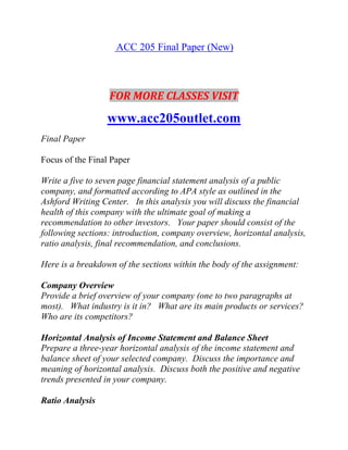 ACC 205 Final Paper (New)
FOR MORE CLASSES VISIT
www.acc205outlet.com
Final Paper
Focus of the Final Paper
Write a five to seven page financial statement analysis of a public
company, and formatted according to APA style as outlined in the
Ashford Writing Center. In this analysis you will discuss the financial
health of this company with the ultimate goal of making a
recommendation to other investors. Your paper should consist of the
following sections: introduction, company overview, horizontal analysis,
ratio analysis, final recommendation, and conclusions.
Here is a breakdown of the sections within the body of the assignment:
Company Overview
Provide a brief overview of your company (one to two paragraphs at
most). What industry is it in? What are its main products or services?
Who are its competitors?
Horizontal Analysis of Income Statement and Balance Sheet
Prepare a three-year horizontal analysis of the income statement and
balance sheet of your selected company. Discuss the importance and
meaning of horizontal analysis. Discuss both the positive and negative
trends presented in your company.
Ratio Analysis
 