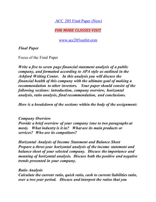 ACC 205 Final Paper (New)
FOR MORE CLASSES VISIT
www.acc205outlet.com
Final Paper
Focus of the Final Paper
Write a five to seven page financial statement analysis of a public
company, and formatted according to APA style as outlined in the
Ashford Writing Center. In this analysis you will discuss the
financial health of this company with the ultimate goal of making a
recommendation to other investors. Your paper should consist of the
following sections: introduction, company overview, horizontal
analysis, ratio analysis, final recommendation, and conclusions.
Here is a breakdown of the sections within the body of the assignment:
Company Overview
Provide a brief overview of your company (one to two paragraphs at
most). What industry is it in? What are its main products or
services? Who are its competitors?
Horizontal Analysis of Income Statement and Balance Sheet
Prepare a three-year horizontal analysis of the income statement and
balance sheet of your selected company. Discuss the importance and
meaning of horizontal analysis. Discuss both the positive and negative
trends presented in your company.
Ratio Analysis
Calculate the current ratio, quick ratio, cash to current liabilities ratio,
over a two year period. Discuss and interpret the ratios that you
 