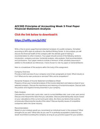 ACC205 Principles of Accounting Week 5 Final Paper
Financial Statement Analysis
Click the link below to download it:
https://sellfy.com/p/rZli/
Write a five-to seven-page financial statement analysis of a public company, formatted
according to APA style as outlined in the Ashford Writing Center. In this analysis you will
discuss the financial health of this company with the ultimate goal of making a
recommendation to other investors. Your paper should consist of the following sections:
introduction, company overview, horizontal analysis, ratio analysis, final recommendation,
and conclusions. Your paper needs to include a minimum of two scholarly resources in
addition to the textbook as references. I have chosen to rote my paper on General Electric
Here is a breakdown of the sections within the body of the assignment:
Company Overview
Provide a brief overview of your company (one to two paragraphs at most). What industry is
it in? What are its main products or services? Who are its competitors?
Horizontal Analysis of Income Statement and Balance Sheet
Prepare a three-year horizontal analysis of the income statement and balance sheet of your
selected company. Discuss the importance and meaning of horizontal analysis. Discuss both
the positive and negative trends presented in your company.
Ratio Analysis
Calculate the current ratio, quick ratio, cash to current liabilities ratio, over a two-year period.
Discuss and interpret the ratios that you calculated. Discuss potential liquidity issues based
on your calculations of the current and quick ratios. Are there any factors that could be
erroneously influencing the results of the ratios? Discuss liquidity issues of competitive
companies within the same industry.
Recommendation
Based on your analysis would you recommend an individual invest in this company? What
strengths do you see? What risks do you see? It is perfectly acceptable to state that you
would recommend avoiding this company as long as you provide support for your position.
 