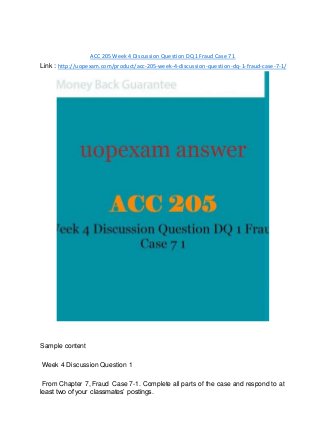 ACC 205 Week 4 Discussion Question DQ 1 Fraud Case 7 1
Link : http://uopexam.com/product/acc-205-week-4-discussion-question-dq-1-fraud-case-7-1/
Sample content
Week 4 Discussion Question 1
From Chapter 7, Fraud Case 7-1. Complete all parts of the case and respond to at
least two of your classmates’ postings.
 
