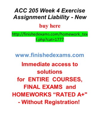 ACC 205 Week 4 Exercise
Assignment Liability - New
buy here
http://finishedexams.com/homework_tex
t.php?cat=1777
www.finishedexams.com
Immediate access to
solutions
for ENTIRE COURSES,
FINAL EXAMS and
HOMEWORKS “RATED A+"
- Without Registration!
 