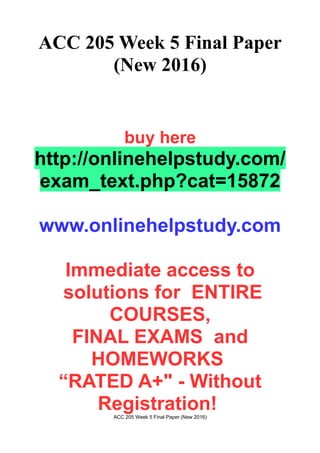 ACC 205 Week 5 Final Paper
(New 2016)
buy here
http://onlinehelpstudy.com/
exam_text.php?cat=15872
www.onlinehelpstudy.com
Immediate access to
solutions for ENTIRE
COURSES,
FINAL EXAMS and
HOMEWORKS
“RATED A+" - Without
Registration!ACC 205 Week 5 Final Paper (New 2016)
 