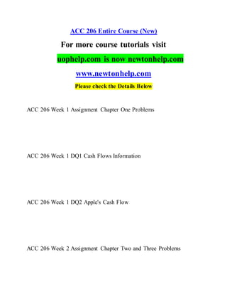 ACC 206 Entire Course (New)
For more course tutorials visit
uophelp.com is now newtonhelp.com
www.newtonhelp.com
Please check the Details Below
ACC 206 Week 1 Assignment Chapter One Problems
ACC 206 Week 1 DQ1 Cash Flows Information
ACC 206 Week 1 DQ2 Apple's Cash Flow
ACC 206 Week 2 Assignment Chapter Two and Three Problems
 
