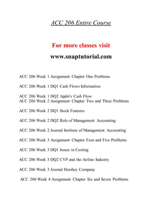 ACC 206 Entire Course
For more classes visit
www.snaptutorial.com
ACC 206 Week 1 Assignment Chapter One Problems
ACC 206 Week 1 DQ1 Cash Flows Information
ACC 206 Week 1 DQ2 Apple's Cash Flow
ACC 206 Week 2 Assignment Chapter Two and Three Problems
ACC 206 Week 2 DQ1 Stock Features
ACC 206 Week 2 DQ2 Role of Management Accounting
ACC 206 Week 2 Journal Institute of Management Accounting
ACC 206 Week 3 Assignment Chapter Four and Five Problems
ACC 206 Week 3 DQ1 Issues in Costing
ACC 206 Week 3 DQ2 CVP and the Airline Industry
ACC 206 Week 3 Journal Hershey Company
ACC 206 Week 4 Assignment Chapter Six and Seven Problems
 