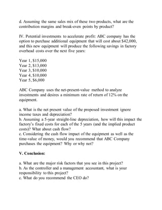 d. Assuming the same sales mix of these two products, what are the
contribution margins and break-even points by product?
IV. Potential investments to accelerate profit: ABC company has the
option to purchase additional equipment that will cost about $42,000,
and this new equipment will produce the following savings in factory
overhead costs over the next five years:
Year 1, $15,000
Year 2, $13,000
Year 3, $10,000
Year 4, $10,000
Year 5, $6,000
ABC Company uses the net-present-value method to analyze
investments and desires a minimum rate of return of 12% on the
equipment.
a. What is the net present value of the proposed investment ignore
income taxes and depreciation?
b. Assuming a 5-year straight-line depreciation, how will this impact the
factory’s fixed costs for each of the 5 years (and the implied product
costs)? What about cash flow?
c. Considering the cash flow impact of the equipment as well as the
time-value of money, would you recommend that ABC Company
purchases the equipment? Why or why not?
V. Conclusion:
a. What are the major risk factors that you see in this project?
b. As the controller and a management accountant, what is your
responsibility to this project?
c. What do you recommend the CEO do?
 