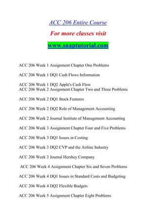 ACC 206 Entire Course
For more classes visit
www.snaptutorial.com
ACC 206 Week 1 Assignment Chapter One Problems
ACC 206 Week 1 DQ1 Cash Flows Information
ACC 206 Week 1 DQ2 Apple's Cash Flow
ACC 206 Week 2 Assignment Chapter Two and Three Problems
ACC 206 Week 2 DQ1 Stock Features
ACC 206 Week 2 DQ2 Role of Management Accounting
ACC 206 Week 2 Journal Institute of Management Accounting
ACC 206 Week 3 Assignment Chapter Four and Five Problems
ACC 206 Week 3 DQ1 Issues in Costing
ACC 206 Week 3 DQ2 CVP and the Airline Industry
ACC 206 Week 3 Journal Hershey Company
ACC 206 Week 4 Assignment Chapter Six and Seven Problems
ACC 206 Week 4 DQ1 Issues in Standard Costs and Budgeting
ACC 206 Week 4 DQ2 Flexible Budgets
ACC 206 Week 5 Assignment Chapter Eight Problems
 