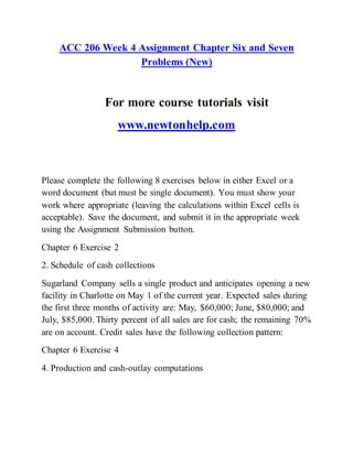 ACC 206 Week 4 Assignment Chapter Six and Seven
Problems (New)
For more course tutorials visit
www.newtonhelp.com
Please complete the following 8 exercises below in either Excel or a
word document (but must be single document). You must show your
work where appropriate (leaving the calculations within Excel cells is
acceptable). Save the document, and submit it in the appropriate week
using the Assignment Submission button.
Chapter 6 Exercise 2
2. Schedule of cash collections
Sugarland Company sells a single product and anticipates opening a new
facility in Charlotte on May 1 of the current year. Expected sales during
the first three months of activity are: May, $60,000; June, $80,000; and
July, $85,000. Thirty percent of all sales are for cash; the remaining 70%
are on account. Credit sales have the following collection pattern:
Chapter 6 Exercise 4
4. Production and cash-outlay computations
 