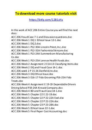 To download more course tutorials visit 
https://bitly.com/12B1aYu 
In this work of ACC 206 Entire Course you will find the next 
docs: 
ACC 206 Fraud Case 7-1 and Discussion questions.doc 
ACC 206 Week 1 DQ 1 Ethical Issue 12-1.doc 
ACC 206 Week 1 DQ 2.doc 
ACC 206 Week 1 P12-30A Lincoln-Priest, Inc..doc 
ACC 206 Week 1 P12-32A Fashonista Skincare.doc 
ACC 206 Week 1 P13-24A Summerborn Manufacturing 
Co.doc 
ACC 206 Week 1 P13-25A Lennox Health Foods.doc 
ACC 206 Week 2 Assignment 2 E14-13 Classifying items.doc 
ACC 206 Week 2 DQ and Fraud Case 14-1.doc 
ACC 206 week 2 P 15-26 Danfield,Inc.doc 
ACC 206 Week 3 DQ Ethical Issue.doc 
ACC 206 Week 3 E16-17 Fido Grooming P16-25A Fido 
Treats.doc 
ACC 206 Week 4 Assignment E 19-19 Dependable Drivers 
Driving School P19-24A Kincaid Company.doc 
ACC 206 Week 4 BD and Fraud Case 18-1.doc 
ACC 206 Week 5 Chapter 22 E 22-19.doc 
ACC 206 Week 5 Chapter 22 P 22-22A Exel.xlsx 
ACC 206 Week 5 Chapter 22 P 22-22A.doc 
ACC 206 Week 5 Chapter 23 P 23-28A.doc 
ACC 206 Week 5 Ethical Issue 22-1.doc 
ACC 206 Week 5 Final Paper Cost Accounting.doc 
 
