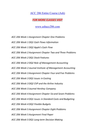 ACC 206 Entire Course (Ash)
FOR MORE CLASSES VISIT
www.ashacc206.com
ACC 206 Week 1 Assignment Chapter One Problems
ACC 206 Week 1 DQ1 Cash Flows Information
ACC 206 Week 1 DQ2 Apple's Cash Flow
ACC 206 Week 2 Assignment Chapter Two and Three Problems
ACC 206 Week 2 DQ1 Stock Features
ACC 206 Week 2 DQ2 Role of Management Accounting
ACC 206 Week 2 Journal Institute of Management Accounting
ACC 206 Week 3 Assignment Chapter Four and Five Problems
ACC 206 Week 3 DQ1 Issues in Costing
ACC 206 Week 3 DQ2 CVP and the Airline Industry
ACC 206 Week 3 Journal Hershey Company
ACC 206 Week 4 Assignment Chapter Six and Seven Problems
ACC 206 Week 4 DQ1 Issues in Standard Costs and Budgeting
ACC 206 Week 4 DQ2 Flexible Budgets
ACC 206 Week 5 Assignment Chapter Eight Problems
ACC 206 Week 5 Assignment Final Paper
ACC 206 Week 5 DQ1 Long-term Decision Making
 