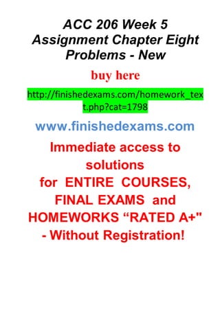 ACC 206 Week 5
Assignment Chapter Eight
Problems - New
buy here
http://finishedexams.com/homework_tex
t.php?cat=1798
www.finishedexams.com
Immediate access to
solutions
for ENTIRE COURSES,
FINAL EXAMS and
HOMEWORKS “RATED A+"
- Without Registration!
 
