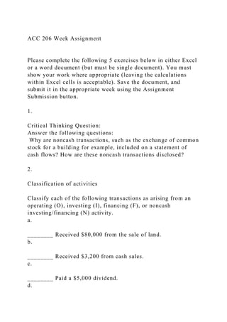 ACC 206 Week Assignment
Please complete the following 5 exercises below in either Excel
or a word document (but must be single document). You must
show your work where appropriate (leaving the calculations
within Excel cells is acceptable). Save the document, and
submit it in the appropriate week using the Assignment
Submission button.
1.
Critical Thinking Question:
Answer the following questions:
Why are noncash transactions, such as the exchange of common
stock for a building for example, included on a statement of
cash flows? How are these noncash transactions disclosed?
2.
Classification of activities
Classify each of the following transactions as arising from an
operating (O), investing (I), financing (F), or noncash
investing/financing (N) activity.
a.
________ Received $80,000 from the sale of land.
b.
________ Received $3,200 from cash sales.
c.
________ Paid a $5,000 dividend.
d.
 