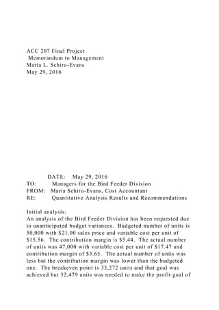 ACC 207 Final Project
Memorandum to Management
Maria L. Schiro-Evans
May 29, 2016
DATE: May 29, 2016
TO: Managers for the Bird Feeder Division
FROM: Maria Schiro-Evans, Cost Accountant
RE: Quantitative Analysis Results and Recommendations
Initial analysis:
An analysis of the Bird Feeder Division has been requested due
to unanticipated budget variances. Budgeted number of units is
50,000 with $21.00 sales price and variable cost per unit of
$15.56. The contribution margin is $5.44. The actual number
of units was 47,000 with variable cost per unit of $17.47 and
contribution margin of $3.63. The actual number of units was
less but the contribution margin was lower than the budgeted
one. The breakeven point is 33,272 units and that goal was
achieved but 52,479 units was needed to make the profit goal of
 