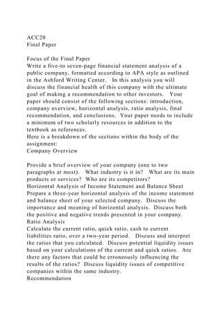 ACC20
Final Paper
Focus of the Final Paper
Write a five-to seven-page financial statement analysis of a
public company, formatted according to APA style as outlined
in the Ashford Writing Center. In this analysis you will
discuss the financial health of this company with the ultimate
goal of making a recommendation to other investors. Your
paper should consist of the following sections: introduction,
company overview, horizontal analysis, ratio analysis, final
recommendation, and conclusions. Your paper needs to include
a minimum of two scholarly resources in addition to the
textbook as references.
Here is a breakdown of the sections within the body of the
assignment:
Company Overview
Provide a brief overview of your company (one to two
paragraphs at most). What industry is it in? What are its main
products or services? Who are its competitors?
Horizontal Analysis of Income Statement and Balance Sheet
Prepare a three-year horizontal analysis of the income statement
and balance sheet of your selected company. Discuss the
importance and meaning of horizontal analysis. Discuss both
the positive and negative trends presented in your company.
Ratio Analysis
Calculate the current ratio, quick ratio, cash to current
liabilities ratio, over a two-year period. Discuss and interpret
the ratios that you calculated. Discuss potential liquidity issues
based on your calculations of the current and quick ratios. Are
there any factors that could be erroneously influencing the
results of the ratios? Discuss liquidity issues of competitive
companies within the same industry.
Recommendation
 