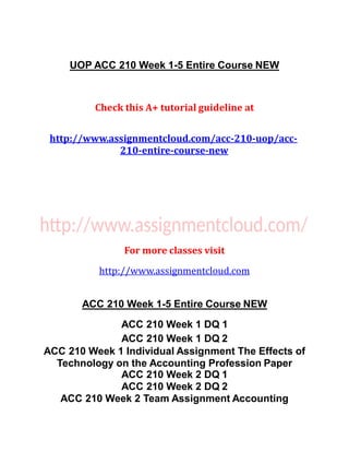 UOP ACC 210 Week 1-5 Entire Course NEW
Check this A+ tutorial guideline at
http://www.assignmentcloud.com/acc-210-uop/acc-
210-entire-course-new
For more classes visit
http://www.assignmentcloud.com
ACC 210 Week 1-5 Entire Course NEW
ACC 210 Week 1 DQ 1
ACC 210 Week 1 DQ 2
ACC 210 Week 1 Individual Assignment The Effects of
Technology on the Accounting Profession Paper
ACC 210 Week 2 DQ 1
ACC 210 Week 2 DQ 2
ACC 210 Week 2 Team Assignment Accounting
 