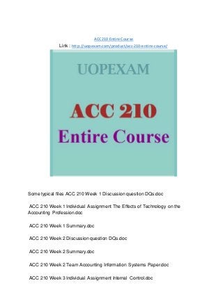 ACC 210 Entire Course
Link : http://uopexam.com/product/acc-210-entire-course/
Some typical files ACC 210 Week 1 Discussion question DQs.doc
ACC 210 Week 1 Individual Assignment The Effects of Technology on the
Accounting Profession.doc
ACC 210 Week 1 Summary.doc
ACC 210 Week 2 Discussion question DQs.doc
ACC 210 Week 2 Summary.doc
ACC 210 Week 2 Team Accounting Information Systems Paper.doc
ACC 210 Week 3 Individual Assignment Internal Control.doc
 