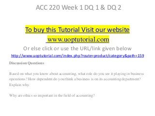 ACC 220 Week 1 DQ 1 & DQ 2
To buy this Tutorial Visit our website
www.uoptutorial.com
Or else click or use the URL/link given below
http://www.uoptutorial.com/index.php?route=product/category&path=159
Discussion Questions
Based on what you know about accounting, what role do you see it playing in business
operations? How dependent do you think a business is on its accounting department?
Explain why.
Why are ethics so important in the field of accounting?
 
