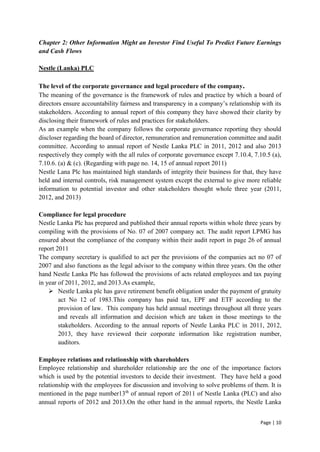 Page | 10
Chapter 2: Other Information Might an Investor Find Useful To Predict Future Earnings
and Cash Flows
Nestle (Lanka) PLC
The level of the corporate governance and legal procedure of the company.
The meaning of the governance is the framework of rules and practice by which a board of
directors ensure accountability fairness and transparency in a company’s relationship with its
stakeholders. According to annual report of this company they have showed their clarity by
disclosing their framework of rules and practices for stakeholders.
As an example when the company follows the corporate governance reporting they should
discloser regarding the board of director, remuneration and remuneration committee and audit
committee. According to annual report of Nestle Lanka PLC in 2011, 2012 and also 2013
respectively they comply with the all rules of corporate governance except 7.10.4, 7.10.5 (a),
7.10.6. (a) & (c). (Regarding with page no. 14, 15 of annual report 2011)
Nestle Lana Plc has maintained high standards of integrity their business for that, they have
held and internal controls, risk management system except the external to give more reliable
information to potential investor and other stakeholders thought whole three year (2011,
2012, and 2013)
Compliance for legal procedure
Nestle Lanka Plc has prepared and published their annual reports within whole three years by
compiling with the provisions of No. 07 of 2007 company act. The audit report LPMG has
ensured about the compliance of the company within their audit report in page 26 of annual
report 2011
The company secretary is qualified to act per the provisions of the companies act no 07 of
2007 and also functions as the legal advisor to the company within three years. On the other
hand Nestle Lanka Plc has followed the provisions of acts related employees and tax paying
in year of 2011, 2012, and 2013.As example,
 Nestle Lanka plc has gave retirement benefit obligation under the payment of gratuity
act No 12 of 1983.This company has paid tax, EPF and ETF according to the
provision of law. This company has held annual meetings throughout all three years
and reveals all information and decision which are taken in those meetings to the
stakeholders. According to the annual reports of Nestle Lanka PLC in 2011, 2012,
2013, they have reviewed their corporate information like registration number,
auditors.
Employee relations and relationship with shareholders
Employee relationship and shareholder relationship are the one of the importance factors
which is used by the potential investors to decide their investment. They have held a good
relationship with the employees for discussion and involving to solve problems of them. It is
mentioned in the page number13th
of annual report of 2011 of Nestle Lanka (PLC) and also
annual reports of 2012 and 2013.On the other hand in the annual reports, the Nestle Lanka
 