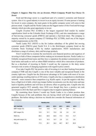 Page | 14
Chapter 3: Suppose That You Are an Investor, Which Company Would You Choose To
Invest
Food and Beverage sector is a significant part of a country’s economic and financial
system. Also it is a good industry to invest in as an equity investor. If some person is looking
for invest in some company, the main giants in the public company sector will come to that
persons mind. Cargills and the Nestle Lanka are the biggest names of this Food and beverage
industry which provides great opportunity to invest.
Cargills (Ceylon) PLC (CARG) is the largest organized food retailer by market
capitalization listed on the Colombo Stock Exchange (CSE), and also manufactures a range
of fast-moving consumer goods (FMCG) and operates a fast-food chain. The company is
majority owned by its parent company CT Holdings PLC (CTHR), itself one of the largest
traded conglomerates on the CSE.
Nestlé Lanka PLC (NEST) is the Sri Lankan subsidiary of the global fast moving
consumer goods (FMCG) giant Nestlé S.A. It is the third-largest company listed on the
Colombo Stock Exchange (CSE) by market capitalization. NEST manufactures and
distributes a range of culinary, dairy and beverage products.
First I would like to examine the non-historic cost financial positives and negatives of
investing in both of these companies before making an investment decision. Nestle Lanka is a
Globally recognized brand name and they have a reputation for product customization to suit
local tastes and needs as well as robust R&D initiatives which drive innovation of products.
But as a drawback of investing in Nestle I would say the exposure to the dairy sector
increases risk in terms of changing regulations with regard to price control.
If we take Cargills PLC the positive side of investing in it are their backing from parent
company CTHR and also Cargills is one of the most valuable and recognized brands in the
country right now. Cargills has the first-mover advantage in Sri Lanka with most of its new
outlet openings resulting total no of 292 stores. Cargills also has a comprehensive distribution
network – more extensive than competitors (e.g. Keells super). As per the negative side they
have a High level of debt, which may temper further investments over the short term and may
lead to liquidity problems and will have an adverse effect on gearing ratio. Cargills also has
generated negative FCF annually since 2010 even though they have a positive net cash
movement in 2013 the final cash flow is negative due to negative opening balance.
By examining these factors I would say Nestle Lanka is in a better position than
Cargills because of the cash problems they are having which will lead to working capital
problems. But before taking a decision we should also consider the financial information of
the company
NestleLanka Cargills
KEY RATIOS 2011 2012 2013 2011 2012 2013
EBIT margin (%) 13.5 12.6 13.4 4.9 4.6 4.1
EBT margin (%) 13.5 12.1 13.2 3.8 3.2 3.9
ROE (%) 89.0 82.6 82.8 17.0 14.4 13.7
Net profit margin (%) 10.3 10.3 10.7 2.9 2.2 2.9
P/E (x) 17.9 29.1 34.2 46.7 36.7 20.9
 