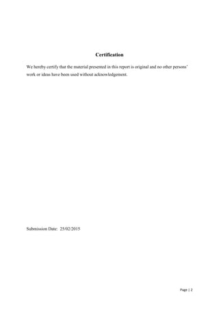 Page | 2
Certification
We hereby certify that the material presented in this report is original and no other persons’
work or ideas have been used without acknowledgement.
Submission Date: 25/02/2015
 