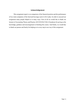 Page | 3
Acknowledgement
This assignment report is on comparison of the financial position and the performance
of two main companies of the food and beverage sector in Sri Lanka. In order to succeed our
assignment many people helped us in many ways. First of all we would like to thank our
lecturer of Accounting Theory and Practice ACC2210 Dr.T.M.A.Tennakoon for giving us the
knowledge, guidance and encouragement in finishing this course. And finally, we would like
to thank our parents and family for helping us in every step in our way of this assignment.
 