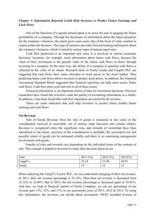 Page | 5
Chapter 1: Information Reported Could Help Investors to Predict Future Earnings and
Cash Flows
One of the functions of a (good) annual report is to assist the user in gauging the future
profitability of a company. Through the disclosure of information about the future prospects
for the company’s business, the report gives users some idea of the level of value creation to
expect within the business. This type of narrative provides forward-looking information about
the company’s business, which is aimed at various types of annual report user.
Cash flow prediction is an important task since it is involved in various economic
decisions. Investors, for example, need information about future cash flows, because the
value of their investment is the present value of the future cash flows to them, through
investing in a company. In the same way, the ability of a company to generate cash flows is
reflected in the value of its shares. Research done in Nestle Lanka and Cargills PLC are
suggested that cash flows have value relevance to stock prices in the stock market. Thus
predicting future cash flows allows investors to predict stock prices. In addition, the Financial
Accounting Standard Board suggested that financial reporting can help users assess future
cash flows. Cash flow plays a pivotal role in all of these issues.
Financial information is an important source of data for investment decisions. Previous
researchers have found that investors value the quality of accounting information as a whole.
In addition, it has been found that cash flow statements are useful for the investor.
These are some indicators that will help investors to predict future predict future
earnings and cash flows
Net Revenue
Sale of Goods Revenue from the sale of goods is measured at fair value of the
consideration received or receivable, net of returns, trade discounts and volume rebates.
Revenue is recognized when the significant risks and rewards of ownership have been
transferred to the buyer, recovery of the consideration is probable, the associated cost and
possible return of goods can be estimated reliably and there is no continuing management
involvement with goods.
Transfer of risks and rewards vary depending on the individual terms of the contract of
sale. This concept is helped to investors to make their decision about invest.
Year 2011 (%) 2012 (%) 2013(%)
Cargill’s 32.14 12.89 36.41
Nestle 13 12 13
When analyzing the Cargill’s Ceylon PLC, we can understand changing of their net revenue.
In 2011, their net revenue percentage is 32.14%. Then their net revenue is decreased from
32.14% to 12.89%. But in 2013, the net revenue percentage is increased again to 36.41%.
And also, we look at financial reports of Nestle Company, we can see percentage of net
revenue gets 13%, 12%, and 13% in our assessment years of 2011, 2012 & 2013. To using
this information, the investors can decide about investment. NEST recorded revenue of
 