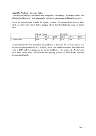 Page | 9
Liquidity Position – Current Ratio
Liquidity is the ability to settle short-term obligations of a company. A company should have
sufficient liquidity to pay its creditors debt, when the creditors requested back their money.
One of the best ratios that describe the liquidity position of a company is the Current Ratio,
which shows how many times that we can pay off our short-term liabilities using our current
assets.
Nestle Lanka Cargills
2011 2012 2013 2011 2012 2013
Current ratio 0.9 0.9 1.1 0.5 0.5 0.5
The current ratio of Nestle Lanka has remained same in 2011 and 2012, however, there is an
increase in the current ratio in 2013. Cargills current ratio had been the same for the last three
years. In 2013, and when comparing the current conditions of the current ratio Nestle Lanka
has a better current ratio. This indicated the liquidity position of Nestle Lanka, currently
stronger than Cargills.
 