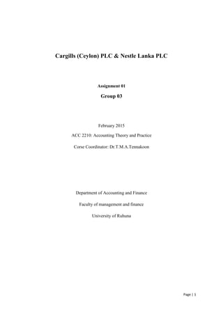 Page | 1
Cargills (Ceylon) PLC & Nestle Lanka PLC
Assignment 01
Group 03
February 2015
ACC 2210: Accounting Theory and Practice
Corse Coordinator: Dr.T.M.A.Tennakoon
Department of Accounting and Finance
Faculty of management and finance
University of Ruhuna
 